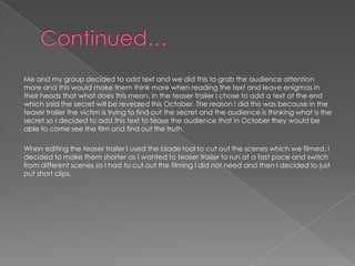 Me and my group decided to add text and we did this to grab the audience attention
more and this would make them think more when reading the text and leave enigmas in
their heads that what does this mean. In the teaser trailer I chose to add a text at the end
which said the secret will be revealed this October. The reason I did this was because in the
teaser trailer the victim is trying to find out the secret and the audience is thinking what is the
secret so I decided to add this text to tease the audience that in October they would be
able to come see the film and find out the truth.
When editing the teaser trailer I used the blade tool to cut out the scenes which we filmed, I
decided to make them shorter as I wanted to teaser trailer to run at a fast pace and switch
from different scenes so I had to cut out the filming I did not need and then I decided to just
put short clips.
 