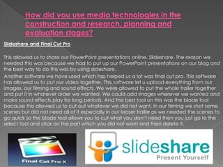 Slideshare and Final Cut Pro
This allowed us to share our PowerPoint presentations online. Slideshare. The reason we
needed this was because we had to put up our PowerPoint presentations on our blog and
the best way to do this was by using slideshare.
Another software we have used which has helped us a lot was final cut pro. This software
has allowed us to put our video together. This software let u upload everything from our
images, our filming and sound effects. We were allowed to put the whole trailer together
and put it in whatever order we wanted. We could add images wherever we wanted and
make sound effects play for long periods. And the best tool on this was the blade tool
because this allowed us to cut out whatever we did not want. In our filming we shot some
scenes but did not need all of it especially in our teaser trailer as we needed the scenes to
go quick so the blade tool allows you to cut what you don’t need then you just go to the
select tool and click on the part which you did not want and then delete it.
 