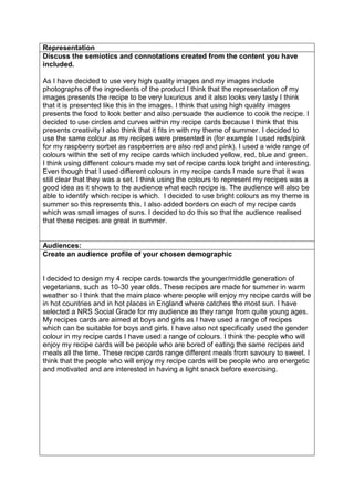 Representation
Discuss the semiotics and connotations created from the content you have
included.
As I have decided to use very high quality images and my images include
photographs of the ingredients of the product I think that the representation of my
images presents the recipe to be very luxurious and it also looks very tasty I think
that it is presented like this in the images. I think that using high quality images
presents the food to look better and also persuade the audience to cook the recipe. I
decided to use circles and curves within my recipe cards because I think that this
presents creativity I also think that it fits in with my theme of summer. I decided to
use the same colour as my recipes were presented in (for example I used reds/pink
for my raspberry sorbet as raspberries are also red and pink). I used a wide range of
colours within the set of my recipe cards which included yellow, red, blue and green.
I think using different colours made my set of recipe cards look bright and interesting.
Even though that I used different colours in my recipe cards I made sure that it was
still clear that they was a set. I think using the colours to represent my recipes was a
good idea as it shows to the audience what each recipe is. The audience will also be
able to identify which recipe is which. I decided to use bright colours as my theme is
summer so this represents this. I also added borders on each of my recipe cards
which was small images of suns. I decided to do this so that the audience realised
that these recipes are great in summer.
Audiences:
Create an audience profile of your chosen demographic
I decided to design my 4 recipe cards towards the younger/middle generation of
vegetarians, such as 10-30 year olds. These recipes are made for summer in warm
weather so I think that the main place where people will enjoy my recipe cards will be
in hot countries and in hot places in England where catches the most sun. I have
selected a NRS Social Grade for my audience as they range from quite young ages.
My recipes cards are aimed at boys and girls as I have used a range of recipes
which can be suitable for boys and girls. I have also not specifically used the gender
colour in my recipe cards I have used a range of colours. I think the people who will
enjoy my recipe cards will be people who are bored of eating the same recipes and
meals all the time. These recipe cards range different meals from savoury to sweet. I
think that the people who will enjoy my recipe cards will be people who are energetic
and motivated and are interested in having a light snack before exercising.
 