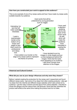 How have you constructed your work to appeal to this audience?
This is one example of one of my recipe cards and how I have made my recipe cards
suitable towards my audience.
What did you use as your design influences and why were they chosen?
Before I started creating the production for the recipe card I researched and found
different recipe cards. I got some of my ideas from other existing products. I also got
my ideas from the internet and different recipe websites which were aimed at my
audience. I got the colour scheme and the layout from online websites. I decided to
chose the designs and the colours that I did because I think that they advertise the
product well whilst at the same time making the product look fun to make.
Historical and Cultural Context:
Interesting, fun
text that will
make audience
interested.
I have used
a attention-
grabbing
text for the
back of the
recipe cards
as well
which will
make the
audience
more
interested in
reading the
recipes.
I have added a sun border on the
edge of my recipe cards to represent
the theme of summer.
I have decided to put my
images in circle shapes and put
a circle background behind the
images I think that this looks
more appealing to my audience
I also think it brings more
attention to the images.
I used a
sophisticated
border at the
bottom of my
recipe card
pages to give
them more of a
professional
and classy
look.
Used words that will be
understood by young generation
such as veggie.
 