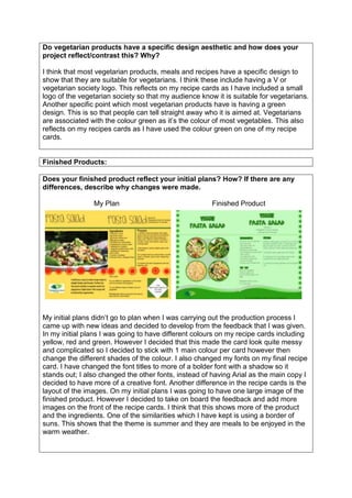 Do vegetarian products have a specific design aesthetic and how does your
project reflect/contrast this? Why?
I think that most vegetarian products, meals and recipes have a specific design to
show that they are suitable for vegetarians. I think these include having a V or
vegetarian society logo. This reflects on my recipe cards as I have included a small
logo of the vegetarian society so that my audience know it is suitable for vegetarians.
Another specific point which most vegetarian products have is having a green
design. This is so that people can tell straight away who it is aimed at. Vegetarians
are associated with the colour green as it’s the colour of most vegetables. This also
reflects on my recipes cards as I have used the colour green on one of my recipe
cards.
Finished Products:
Does your finished product reflect your initial plans? How? If there are any
differences, describe why changes were made.
My Plan Finished Product
My initial plans didn’t go to plan when I was carrying out the production process I
came up with new ideas and decided to develop from the feedback that I was given.
In my initial plans I was going to have different colours on my recipe cards including
yellow, red and green. However I decided that this made the card look quite messy
and complicated so I decided to stick with 1 main colour per card however then
change the different shades of the colour. I also changed my fonts on my final recipe
card. I have changed the font titles to more of a bolder font with a shadow so it
stands out; I also changed the other fonts, instead of having Arial as the main copy I
decided to have more of a creative font. Another difference in the recipe cards is the
layout of the images. On my initial plans I was going to have one large image of the
finished product. However I decided to take on board the feedback and add more
images on the front of the recipe cards. I think that this shows more of the product
and the ingredients. One of the similarities which I have kept is using a border of
suns. This shows that the theme is summer and they are meals to be enjoyed in the
warm weather.
 
