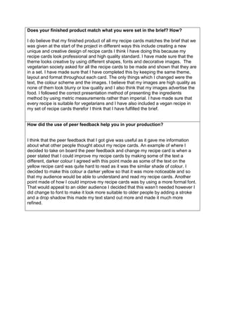 Does your finished product match what you were set in the brief? How?
I do believe that my finished product of all my recipe cards matches the brief that we
was given at the start of the project in different ways this include creating a new
unique and creative design of recipe cards I think I have doing this because my
recipe cards look professional and high quality standard. I have made sure that the
theme looks creative by using different shapes, fonts and decorative images. The
vegetarian society asked for all the recipe cards to be made and shown that they are
in a set. I have made sure that I have completed this by keeping the same theme,
layout and format throughout each card. The only things which I changed were the
text, the colour scheme and the images. I believe that my images are high quality as
none of them look blurry or low quality and I also think that my images advertise the
food. I followed the correct presentation method of presenting the ingredients
method by using metric measurements rather than imperial. I have made sure that
every recipe is suitable for vegetarians and I have also included a vegan recipe in
my set of recipe cards therefor I think that I have fulfilled the brief.
How did the use of peer feedback help you in your production?
I think that the peer feedback that I got give was useful as it gave me information
about what other people thought about my recipe cards. An example of where I
decided to take on board the peer feedback and change my recipe card is when a
peer stated that I could improve my recipe cards by making some of the text a
different, darker colour I agreed with this point made as some of the text on the
yellow recipe card was quite hard to read as it was the similar shade of colour. I
decided to make this colour a darker yellow so that it was more noticeable and so
that my audience would be able to understand and read my recipe cards. Another
point made of how I could improve my recipe cards was by using a more formal font.
That would appeal to an older audience I decided that this wasn’t needed however I
did change to font to make it look more suitable to older people by adding a stroke
and a drop shadow this made my text stand out more and made it much more
refined.
 