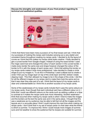 Discuss the strengths and weaknesses of your final product regarding its
technical and aesthetical qualities.
I think that there have been many success’s of my final recipe card set. I think that
my successes of making this recipe card includes carrying out a very stylish and
consistent theme throughout creating my recipe cards. I decided to do the layout of
curves as I think that this makes my recipe cards looks creative. I firstly decided to
get a curved border from Google images. Instead of using the exact border I used
the magic wand tool and changed the colour of each section in the curved border. I
made every border the same size and shape however changed the colour of the
border to fit in with the design of each recipe card. I think that adding this border on
my recipe cards makes it look more professional. I also decided to create a circle
shape to put my images in. To do this in Photoshop I used a ellipse tool to create a
circle I then put my image layer on top of the circle layer and then clicked ‘create
clipping mask’. This then allowed my image to be in the shape of the circle. I did this
for all the different images on my recipe card to make them look the same and so
that it was clear they was part of a set. I think that the layout of my recipe cards is
clear and understandable so I think this is another success of my recipe cards.
Some of the weaknesses of my recipe cards include that it uses the same colours on
my recipe cards. Even though that each individual card has a different colour on it. I
think that I could use different colours on the cards such as adding a yellow or a blue
to contrast so it makes the recipe cards look more interesting. Another weakness I
think that occurred when making my recipe cards is when I tried to make the images
and the borders ad the text the same size and in the same place. I thought that this
was a weakness as my audience may be able to tell that not all the images and the
layouts are in a accurate place I think I could improve this next time when making my
recipe cards. I don’t think that in my set of recipe cards it is that clear what the theme
is which is summer. To improve this I think I could include more images of summer,
suns and hot weather to show the audience that he recipes are suitable for summer.
 