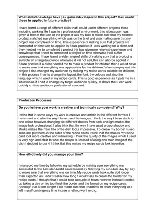 Production Processes
Do you believe your work is creative and technically competent? Why?
I think that in some ways my work is creative and artistic in the different formats I
have used and also the way I have used the images. I think the way I have stuck to
one colour however changing the different shades from dark and light makes the
image look professional. I also think that the way I have used a drop shadow and
stroke makes the main title of the dish looks impressive. To create my border I used
suns and put them on the sides of the recipe cards I think that this makes my recipe
card look more creative and interesting. I think the quality of the images which I used
is very high and clear to what the recipe is. Instead of using one main image of the
dish I decided to use 4 I think that this makes my recipe cards look inventive.
How effectively did you manage your time?
I managed my time by following my schedule by making sure everything was
completed to the best standard it could be and by following my schedule day-by-day
to make sure that everything was on time. My recipe cards took quite abit longer
than expected as I didn’t realise how long it would take to create the border for my
recipe cards. I thought that it would take a couple of hours however instead it ended
up taking a day or two too finish the border and the format on my recipe cards.
Although that it took longer I still made sure that I had time to finish everything as I
left myself contingency time incase anything went wrong.
What skills/knowledge have you gained/developed in this project? How could
these be applied in future practice?
I have learnt a range of different skills that I could use in different projects these
including working like I was in a professional environment, this is because I was
given a brief at the start of the project it was my task to make sure that my finished
product matched everything which was on the brief and also making sure that my
project was completed on time. This experience of making sure that projects are
completed on time can be applied in future practice if I was working for a client and
they needed me to completed a project this has given me relevant experience and
knowledge that I need to completed a project on time otherwise I will suffer
consequences. I have learnt a wide range of skills of making sure that a product is
suitable for a target audience otherwise it will not sell, this can also be applied in
future practice if a client needed me to make a product for children then I would have
to make sure that everything was appropriate for the children. When carrying out this
project I also changed my audience by making my recipe cards suitable for children.
In this process I had to change the layout, the font, the colours and also the
language which I used in my recipe cards. This is good experience as it puts me in a
situation as if I had to change my target audience quickly. It shows that I can work
quickly on time and too a professional standard.
 