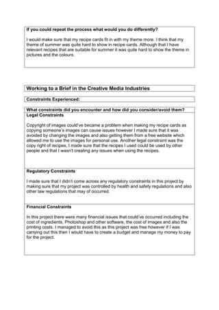 If you could repeat the process what would you do differently?
I would make sure that my recipe cards fit in with my theme more. I think that my
theme of summer was quite hard to show in recipe cards. Although that I have
relevant recipes that are suitable for summer it was quite hard to show the theme in
pictures and the colours.
Working to a Brief in the Creative Media Industries
Constraints Experienced:
What constraints did you encounter and how did you consider/avoid them?
Legal Constraints
Copyright of images could’ve became a problem when making my recipe cards as
copying someone’s images can cause issues however I made sure that it was
avoided by changing the images and also getting them from a free website which
allowed me to use the images for personal use. Another legal constraint was the
copy right of recipes, I made sure that the recipes I used could be used by other
people and that I wasn’t creating any issues when using the recipes.
Regulatory Constraints
I made sure that I didn’t come across any regulatory constraints in this project by
making sure that my project was controlled by health and safety regulations and also
other law regulations that may of occurred.
Financial Constraints
In this project there were many financial issues that could’ve occurred including the
cost of ingredients, Photoshop and other software, the cost of images and also the
printing costs. I managed to avoid this as this project was free however if I was
carrying out this then I would have to create a budget and manage my money to pay
for the project.
 