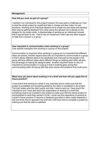 Management:
How did you work as part of a group?
I worked in an individual for this project however this was quite a challenge as I had
to lead the whole project by myself and take in charge and also make my own
decisions. Working as an individual allowed me to create my own ideas and develop
them also by getting feedback from other peers this allowed me to decide on the
designs for my recipe cards. A disadvantage of working as an individual included
that it was all down to me. I had to rely on myself and I didn’t get any other support
or help from a person in a group.
How important is communication when working in a group?
(Use specific examples from working in a group on this project)
Communication is important when working in a group as it is important that different
ideas are shared. Another aspect about why it’s important to communicate in a group
is that it allows different ideas to be developed and improved as the people in the
group will have different ideas about different things so helping each other will give
the advantage of making the designs better. Another important factor to why it’s
important to communication in a group is that if anything goes wrong then
communicating within the group will help solve issues and problems that could occur.
What have you learnt about working in to a brief and how will you apply this to
future practice?
I have learnt that working to a brief is very important and to make sure that the
project is completed and everything asked by the client is completed in the project.
The brief states what the client wants and how I need to work so I have learnt the
importance and I have also learnt the organisation of working to a brief that
everything need to be included in the project to make sure that the clients product is
accomplished to what they wanted it to be. I could use this experience of working to
a brief in future practice if I become a freelance journalist or other media freelancer I
will now know how to approach the brief and I will know how to complete a project by
making sure that the client is satisfied.
 