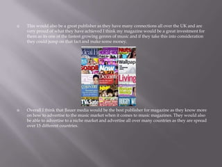  This would also be a great publisher as they have many connections all over the UK and are
very proud of what they have achieved I think my magazine would be a great investment for
them as its one of the fastest growing genres of music and if they take this into consideration
they could jump on that fact and make some money.
 Overall I think that Bauer media would be the best publisher for magazine as they know more
on how to advertise to the music market when it comes to music magazines. They would also
be able to advertise to a niche market and advertise all over many countries as they are spread
over 15 different countries.
 