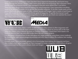 Looking back on my preliminary task I feel that I have improved dramatically and learnt many
things through the process. Things I didn’t learn much about was technology this is because I have
already used the programs before, I just managed to become more skilled than I was before.
There are many things I have learnt in making my actual magazine, I have learnt that everything
needs to be planned to enable you to get the best possible magazine. To do this I made many power
points filled with different types of fonts , colours, layouts and images. I got a variety of each type so
I was able to pick the best one possible for my genre of magazine. To get the best layout I made
different layouts I then looked at some magazines in my genre to see which one matched the most I
then chose which layout was the best.
I also did this with fonts, I had a variety of different fonts I then looked at other magazines and
picked which ones looked the most suitable for my magazine. I chose my house style at the start
using the colours which showed up most on Dubstep magazines. I found that I have learnt a lot
from all these as I feel I am now able to take these tips into future projects.
I've also learnt a lot about how to aim and attract my target market by using these correct methods
by choosing the right colours,images,layout,fonts and story lines to attract the audience into reading
my magazine.
Overall I think I have personally gained a lot of knowledge from making the magazine and have
also created a fairly good magazine as I have managed to create a magazine which follows all genre
conventions and has the correct colours, fonts and images.
 