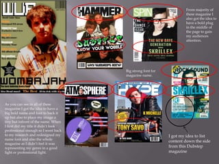I got my idea to list
content down the side
from this Dubstep
magazine
As you can see in all of these
magazine I got the idea to have a
big bold name and font to back it
up but also to place my image a
tiny but infront of the name. When
I first did my title it didn’t look
professional enough so I went back
to my research and redesigned my
name font and also the whole
magazine as I didn’t feel it was
representing my genre in a good
light or professional light.
Big strong font for
magazine name.
From majority of
these magazine I
also got the idea to
have a bold plug
in the middle of
the page to gain
my audiences
attention.
 