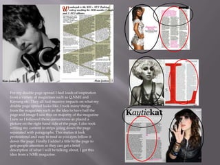 For my double page spread I had loads of inspiration
from a variety of magazines such as Q,NME and
Kerrang etc. They all had massive impacts on what my
double page spread looks like. I took many things
from the magazines such as the idea to have half the
page and image I saw this on majority of the magazine
I saw so I followed these conventions as placed a
picture on the right hand side of the page. I also took
writing my content in strips going down the page
separated with paragraphs. This makes it look
professional and easy to read as you eyes follow it
down the page. Finally I added a title to the page to
gets people attention so they can get a brief
description of what I will be talking about. I got this
idea from a NME magazine.
 