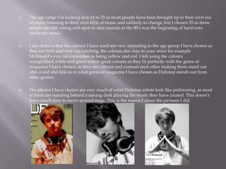  The age range I’m looking at is 14 to 25 as most people have been brought up in their own era
of music listening to their own style of music and unlikely to change, but I chosen 25 as these
people are still young and open to new sounds as the 90’s was the beginning of hard-core
electronic music.
 I also believe that the colours I have used are very appealing to the age group I have chosen as
they are bold and very eye catching, the colours also stay in your mind for example
Mcdonald’s you can remember as being yellow and red. I felt using the colours
orange,black,white and green where great colours as they fit perfectly with the genre of
magazine I have chosen, as they are vibrant and contrast each other making them stand out
,this could also link in to what genre of magazine I have chosen as Dubstep stands out from
other genres.
 The photos I have chosen are very much of what Dubstep artists look like performing, as most
of them are standing behind a mixing desk playing the music they have created. This doesn’t
leave much time to move around stage. This is the reason I chose the pictures I did.
 