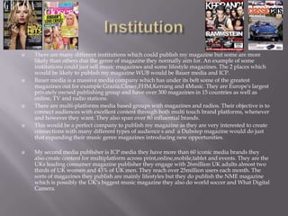  There are many different institutions which could publish my magazine but some are more
likely than others due the genre of magazine they normally aim for. An example of some
institutions could just sell music magazines and some lifestyle magazines. The 2 places which
would be likely to publish my magazine WUB would be Bauer media and ICP.
 Bauer media is a massive media company which has under its belt some of the greatest
magazines out for example Grazia,Closer,FHM,Kerrang and 4Music. They are Europe's largest
privately owned publishing group and have over 300 magazines in 15 countries as well as
online, TV and radio stations.
 There are multi-platforms media based groups with magazines and radios. Their objective is to
connect audiences with excellent content through both multi touch brand platforms, whenever
and however they want. They also span over 80 influential brands.
 This would be a perfect company to publish my magazine as they are very interested to create
connections with many different types of audience s and a Dubstep magazine would do just
that expanding their music genre magazines introducing new opportunities.
 My second media publisher is ICP media they have more than 60 iconic media brands they
also create content for multiplatform across print,online,mobile,tablet and events. They are the
UKs leading consumer magazine publisher they engage with 26million UK adults almost two
thirds of UK women and 43% of UK men. They reach over 25million users each month. The
sorts of magazines they publish are mainly lifestyles but they do publish the NME magazine
which is possibly the UK’s biggest music magazine they also do world soccer and What Digital
Camera.
 