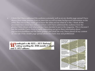  I think that I have addressed the audience extremely well as on my double page spread I have
shown them some answers from an interview as well as some background information on the
artist. This was so they could get to know the artist and see what he is like. I think all the
processes I have done have influenced how well I have addressed the audience from the
photos I have chosen and what articles I have decided to put in the magazine. This is because I
feel the contents I have chose is highly interesting and gives them information about
gigs,reviews,headlines and the latest gossip.I also think the way I have placed all my content
on one side of the double page spread allows it to look clear and proffesional.
 