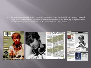  Extremely easy to read. It also catches your eyes as it draws you into the information. Overall I
think I have addressed and attracted the audience to the best of my ability by using the correct
colours and images to attract people to the genre of music I have chosen.
 