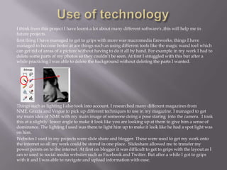 I think from this project I have learnt a lot about many different software's ,this will help me in
future projects.
first thing I have managed to get to grips with more was macromedia fireworks, things I have
managed to become better at are things such as using different tools like the magic wand tool which
can get rid of areas of a picture without having to do it all by hand. For example in my work I had to
delete some parts of my photos so they couldn’t be seen. At first I struggled with this but after a
while practicing I was able to delete the background without deleting the parts I wanted.
Things such as lighting I also took into account. I researched many different magazines from
NME, Grazia and Vogue to pick up different techniques to use in my magazine. I managed to get
my main idea of NME with my main image of someone doing a pose staring into the camera. I took
this at a slightly lower angle to make it look like you are looking up at them to give him a sense of
dominance. The lighting I used was there to light him up to make it look like he had a spot light was
on him.
Websites I used in my projects were slide share and blogger. These were used to get my work onto
the internet so all my work could be stored in one place. Slideshare allowed me to transfer my
power points on to the internet. At first on blogger it was difficult to get to grips with the layout as I
am so used to social media websites such as Facebook and Twitter. But after a while I got to grips
with it and I was able to navigate and upload information with ease.
 