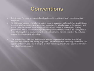  In this essay I’m going to evaluate how I performed in media and how I came to my final
magazine.
 To follow conventions is to follow a certain genre of magazines looks and what specific things
they use which separates them from other magazines. So what I wanted to do was to try and
follow these conventions so my magazine had the best chance of working and looking
professional. This is so I can challenge other magazines out there, which is the same genre as
mine (Dubstep) but to try and change it so it looks different but so it surprises the audience
making it intriguing and interesting.
 The sort of things I took into account from a music magazines conventions was the big
headline which can be seen on any magazine. This is to introduce something and to catch you
eye straight away. Also a main image is used on most magazines to draw you in and to show
you what the main story is.
 