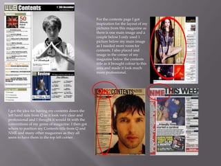 For the contents page I got
inspiration for the layout of my
pictures from this magazine as
there is one main image and a
couple below I only used 1
picture below my main image
as I needed more room for
contents. I also placed and
image in the corner of my
magazine below the contents
title as it brought colour to this
area and made it look much
more professional.
I got the idea for having my contents down the
left hand side from Q as it look very clear and
professional and I thought it would fit with the
conventions of my genre of magazine. I then got
where to position my Contents title from Q and
NME and many other magazines as they all
seem to have them in the top left corner.
 