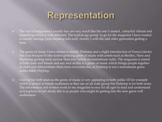  The sort of magazines I usually buy are very much like the one I created , colourful vibrant and
something which is a bit different. The typical age group to go for the magazine I have created
is usually teenage years heading into early twenty’s with the odd older generation getting a
taste.
 The genre of music I have chosen is mainly Dubstep and a slight introduction of Dance/electro
this was because it’s the fastest growing genre of music with artists such as Skrillex, Nero and
Modestep getting more airtime than ever before on mainstream radio. The magazine is aimed
at both male and female and any race as this is a genre of music which brings people together
in clubs and differentiates them from everyone else, as Dubstep is not a mainstream genre
unlike R&B/HipHop.
 I feel its for both sexes as the genre of music is very appealing to both unlike 1D for example
which is aimed at female audiences as they are an all male group but Dubstep is for both sexes.
The information and written work in my magazine is easy for all ages to read and understand
as it explains in full detail, this is so people who might be getting into the new genre will
understand.
 