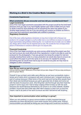 Working to a Brief in the Creative Media Industries
Constraints Experienced:
What constraints did you encounter and how did you consider/avoid them?
Legal Constraints
One of the main legal constraints associated with this project would be the brief itself
because once you sign it you have legally agreed upon what it states and you have
to abide it word for word perfectly and do everything the client has asked of you.
Another legal restraint may be if you are aiming your product at children as there is
many laws and restrictions associated with children‟s products.
Regulatory Constraints
One of the main safety/regulatory constraints we may have to deal with is because our
product is for younger teenagers as well as older ones so we will have to ensure we meet all
legal requirements and guidelines following this. we would also have to make sure we added
any allergy advice which may be required such as nuts. We would also have to keep certain
pieces of information to ourselves and not give it to anyone else.
Financial Constraints
One of the main legal constraints we came across whilst doing this project was that
we had to ensure we could afford all of the ingredients in order to be able to cook the
products for the photographs. If we was going to be doing this project for real and
actually creating these cards in a mass production we would also have to ensure we
could afford the paper to print the cards on to and any ink needed for printing.
Something else we would have had to pay for would be any jobs we may have to
delegate to other companies.
Management:
How did you work as part of a group?
(Did you lead the project? What parts of the project did you take charge of? Did you enjoy working as
part of a group? Why?)
Overall I‟d say out team work skills were effective as we have successfully made a
whole set of cards which correspond with each individual card. I enjoyed working as
part of a group because it lifted some of the work load and having other people input
their ideas was beneficial because you got to generate lots of ideas and come out
with the best of everyone‟s work. One thing that I did find though was that I lead the
project in some ways and I had to keep nudging Chloe to keep up with her work
because she would become distracted by her phone or an online website. Another
problem I found was that Chloe was often late to lesson or didn‟t turn up and this
meant I had to do parts of her work to ensure we didn‟t fall behind with anything.
How important is communication when working in a group?
When you are working in a group communication is highly important because
otherwise you there will become a point when tension and conflict arise. Without
communication you will both be doing your own things and it could turn out that in
 