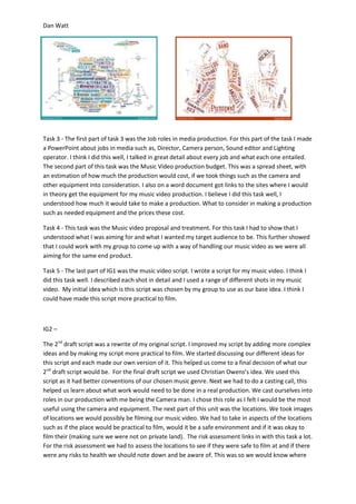 Dan Watt
Task 3 - The first part of task 3 was the Job roles in media production. For this part of the task I made
a PowerPoint about jobs in media such as, Director, Camera person, Sound editor and Lighting
operator. I think I did this well, I talked in great detail about every job and what each one entailed.
The second part of this task was the Music Video production budget. This was a spread sheet, with
an estimation of how much the production would cost, if we took things such as the camera and
other equipment into consideration. I also on a word document got links to the sites where I would
in theory get the equipment for my music video production. I believe I did this task well, I
understood how much it would take to make a production. What to consider in making a production
such as needed equipment and the prices these cost.
Task 4 - This task was the Music video proposal and treatment. For this task I had to show that I
understood what I was aiming for and what I wanted my target audience to be. This further showed
that I could work with my group to come up with a way of handling our music video as we were all
aiming for the same end product.
Task 5 - The last part of IG1 was the music video script. I wrote a script for my music video. I think I
did this task well. I described each shot in detail and I used a range of different shots in my music
video. My initial idea which is this script was chosen by my group to use as our base idea. I think I
could have made this script more practical to film.
IG2 –
The 2nd
draft script was a rewrite of my original script. I improved my script by adding more complex
ideas and by making my script more practical to film. We started discussing our different ideas for
this script and each made our own version of it. This helped us come to a final decision of what our
2nd
draft script would be. For the final draft script we used Christian Owens’s idea. We used this
script as it had better conventions of our chosen music genre. Next we had to do a casting call, this
helped us learn about what work would need to be done in a real production. We cast ourselves into
roles in our production with me being the Camera man. I chose this role as I felt I would be the most
useful using the camera and equipment. The next part of this unit was the locations. We took images
of locations we would possibly be filming our music video. We had to take in aspects of the locations
such as if the place would be practical to film, would it be a safe environment and if it was okay to
film their (making sure we were not on private land). The risk assessment links in with this task a lot.
For the risk assessment we had to assess the locations to see if they were safe to film at and if there
were any risks to health we should note down and be aware of. This was so we would know where
 