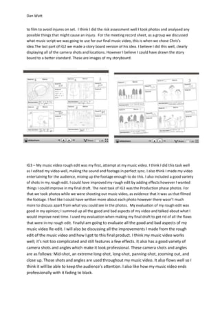 Dan Watt
to film to avoid injures on set. I think I did the risk assessment well I took photos and analysed any
possible things that might cause an injury. For the meeting record sheet, as a group we discussed
what music script we was going to use for our final music video, this is when we chose Chris’s
idea.The last part of IG2 we made a story board version of his idea. I believe I did this well, clearly
displaying all of the camera shots and locations. However I believe I could have drawn the story
board to a better standard. These are images of my storyboard.
IG3 – My music video rough edit was my first, attempt at my music video. I think I did this task well
as I edited my video well, making the sound and footage in perfect sync. I also think I made my video
entertaining for the audience, mixing up the footage enough to do this. I also included a good variety
of shots in my rough edit. I could have improved my rough edit by adding effects however I wanted
things I could improve in my final draft. The next task of IG3 was the Production phase photos. For
that we took photos while we were shooting out music video, as evidence that it was us that filmed
the footage. I feel like I could have written more about each photo however there wasn’t much
more to discuss apart from what you could see in the photos. My evaluation of my rough edit was
good in my opinion; I summed up all the good and bad aspects of my video and talked about what I
would improve next time. I used my evaluation when making my final draft to get rid of all the flaws
that were in my rough edit. FinallyI am going to evaluate all the good and bad aspects of my
music video Re-edit. I will also be discussing all the improvements I made from the rough
edit of the music video and how I got to this final product. I think my music video works
well; it’s not too complicated and still features a few effects. It also has a good variety of
camera shots and angles which make it look professional. These camera shots and angles
are as follows: Mid-shot, an extreme long-shot, long-shot, panning-shot, zooming out, and
close up. Those shots and angles are used throughout my music video. It also flows well so I
think it will be able to keep the audience’s attention. I also like how my music video ends
professionally with it fading to black.
 
