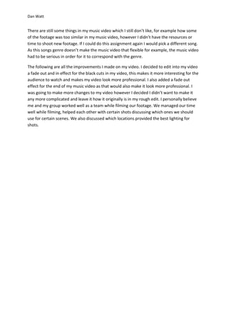 Dan Watt
There are still some things in my music video which I still don’t like, for example how some
of the footage was too similar in my music video, however I didn’t have the resources or
time to shoot new footage. If I could do this assignment again I would pick a different song.
As this songs genre doesn’t make the music video that flexible for example, the music video
had to be serious in order for it to correspond with the genre.
The following are all the improvements I made on my video. I decided to edit into my video
a fade out and in effect for the black cuts in my video, this makes it more interesting for the
audience to watch and makes my video look more professional. I also added a fade out
effect for the end of my music video as that would also make it look more professional. I
was going to make more changes to my video however I decided I didn’t want to make it
any more complicated and leave it how it originally is in my rough edit. I personally believe
me and my group worked well as a team while filming our footage. We managed our time
well while filming, helped each other with certain shots discussing which ones we should
use for certain scenes. We also discussed which locations provided the best lighting for
shots.
 