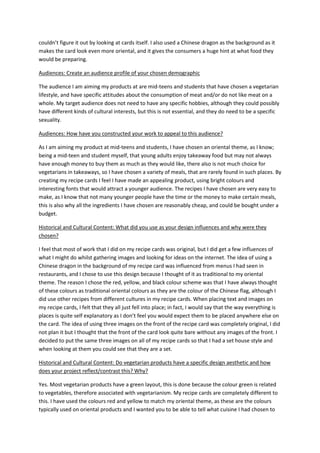 couldn’t figure it out by looking at cards itself. I also used a Chinese dragon as the background as it
makes the card look even more oriental, and it gives the consumers a huge hint at what food they
would be preparing.
Audiences: Create an audience profile of your chosen demographic
The audience I am aiming my products at are mid-teens and students that have chosen a vegetarian
lifestyle, and have specific attitudes about the consumption of meat and/or do not like meat on a
whole. My target audience does not need to have any specific hobbies, although they could possibly
have different kinds of cultural interests, but this is not essential, and they do need to be a specific
sexuality.
Audiences: How have you constructed your work to appeal to this audience?
As I am aiming my product at mid-teens and students, I have chosen an oriental theme, as I know;
being a mid-teen and student myself, that young adults enjoy takeaway food but may not always
have enough money to buy them as much as they would like, there also is not much choice for
vegetarians in takeaways, so I have chosen a variety of meals, that are rarely found in such places. By
creating my recipe cards I feel I have made an appealing product, using bright colours and
interesting fonts that would attract a younger audience. The recipes I have chosen are very easy to
make, as I know that not many younger people have the time or the money to make certain meals,
this is also why all the ingredients I have chosen are reasonably cheap, and could be bought under a
budget.
Historical and Cultural Content: What did you use as your design influences and why were they
chosen?
I feel that most of work that I did on my recipe cards was original, but I did get a few influences of
what I might do whilst gathering images and looking for ideas on the internet. The idea of using a
Chinese dragon in the background of my recipe card was influenced from menus I had seen in
restaurants, and I chose to use this design because I thought of it as traditional to my oriental
theme. The reason I chose the red, yellow, and black colour scheme was that I have always thought
of these colours as traditional oriental colours as they are the colour of the Chinese flag, although I
did use other recipes from different cultures in my recipe cards. When placing text and images on
my recipe cards, I felt that they all just fell into place; in fact, I would say that the way everything is
places is quite self explanatory as I don’t feel you would expect them to be placed anywhere else on
the card. The idea of using three images on the front of the recipe card was completely original, I did
not plan it but I thought that the front of the card look quite bare without any images of the front. I
decided to put the same three images on all of my recipe cards so that I had a set house style and
when looking at them you could see that they are a set.
Historical and Cultural Content: Do vegetarian products have a specific design aesthetic and how
does your project reflect/contrast this? Why?
Yes. Most vegetarian products have a green layout, this is done because the colour green is related
to vegetables, therefore associated with vegetarianism. My recipe cards are completely different to
this. I have used the colours red and yellow to match my oriental theme, as these are the colours
typically used on oriental products and I wanted you to be able to tell what cuisine I had chosen to
 