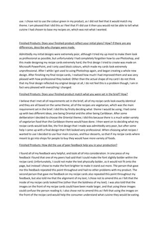 use. I chose not to use the colour green in my product, as I did not feel that it would match my
theme. I am pleased that I did this as I feel that if I did use it then you would not be able to tell what
cuisine I had chosen to base my recipes on, which was not what I wanted.
Finished Products: Does your finished product reflect your initial plans? How? If there are any
differences, describe why changes were made.
Admittedly my initial designs were extremely poor, although I tried my up most to make them look
as professional as possible, but unfortunately I had completely forgotten how to use Photoshop, and
this made designing my recipe cards extremely hard, the first design I tried to create was made on
Microsoft PowerPoint, and I only used block colours, which made my cards look extremely
unprofessional. After I while I got used to using Photoshop again, and began creating a whole new
design. After finishing my final recipe cards, I realised how much I had improved them and was very
pleased with how professional they looked. Other than the actual shape of my card I do not think
that my final design reflected my original design at all, I do not feel this is a problem though, I am in
fact very pleased with everything I changed.
Finished Products: Does your finished product match what you were set in the brief? How?
I believe that I met all of requirements set in the brief, all of my recipe cards look exactly identical
and they are all based on the same theme; all of the recipes are vegetarian, which was the main
requirement set in the brief. I did this by firstly deciding what theme I would be using, I had come
up with two different ideas, one being Oriental and the other being Caribbean. After some
deliberation I decided to choose the Oriental theme; I did this because there is a much wider variety
of vegetarian food than the Caribbean theme would have done. I then went on to deciding what my
recipe cards would look like, the first design that I made was admittedly very poor, but after some
help I came up with a final design that I felt looked very professional. When choosing what recipes I
wanted to use I decided to use four main courses, and four desserts, so that if my recipe cards where
meant to go into shops for people to buy they would have more variety of foods.
Finished Products: How did the use of peer feedback help you in your production?
I found all of my feedback very helpful, and took all of into consideration. In one piece of my
feedback I found that one of my peers had said that I could make the font slightly bolder within the
recipe card; Unfortunately, I could not make the text physically bolder, as it would not fit onto the
page, but instead I chose to make the font brighter to make it stand out more. The person that gave
me this feedback repeated this point throughout and had no other problems with my product. The
second person that gave me feedback on my recipe cards also repeated this point throughout my
feedback, but also told me that the alignment of my text, I chose not to amend this as I felt that the
inside of my recipe cards looked fine (other than the boldness of my text). I was also told that the
images on the front of my recipe cards could have been made larger, and that using these images
could confuse the person reading it; I also chose not to amend this as I felt that using the images on
the front of the recipe card would help the consumer understand what cuisine they would be eating.
 