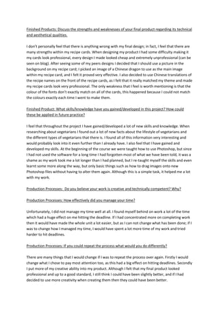 Finished Products: Discuss the strengths and weaknesses of your final product regarding its technical
and aesthetical qualities.
I don’t personally feel that there is anything wrong with my final design; in fact, I feel that there are
many strengths within my recipe cards. When designing my product I had some difficulty making it
my cards look professional, every design I made looked cheap and extremely unprofessional (can be
seen on blog). After seeing some of my peers designs I decided that I should use a picture in the
background on my recipe card; I picked an image of a Chinese dragon to use as the main image
within my recipe card, and I felt it proved very effective. I also decided to use Chinese translations of
the recipe names on the front of the recipe cards, as I felt that it really matched my theme and made
my recipe cards look very professional. The only weakness that I feel is worth mentioning is that the
colour of the fonts don’t exactly match on all of the cards, this happened because I could not match
the colours exactly each time I went to make them.
Finished Product: What skills/knowledge have you gained/developed in this project? How could
these be applied in future practice?
I feel that throughout the project I have gained/developed a lot of new skills and knowledge. When
researching about vegetarians I found out a lot of new facts about the lifestyle of vegetarians and
the different types of vegetarians that there is. I found all of this information very interesting and
would probably look into it even further than I already have. I also feel that I have gained and
developed my skills. At the beginning of the course we were taught how to use Photoshop, but since
I had not used the software for a long time I had forgotten most of what we have been told, it was a
shame as my work took me a lot longer than I had planned, but I re-taught myself the skills and even
learnt some more along the way, but only basic things such as how to drag images onto new
Photoshop files without having to alter them again. Although this is a simple task, it helped me a lot
with my work.
Production Processes: Do you believe your work is creative and technically competent? Why?
Production Processes: How effectively did you manage your time?
Unfortunately, I did not manage my time well at all. I found myself behind on work a lot of the time
which had a huge effect on me hitting the deadline. If I had concentrated more on completing work
then it would have made the whole unit a lot easier, but as I can not change what has been done; if I
was to change how I managed my time, I would have spent a lot more time of my work and tried
harder to hit deadlines.
Production Processes: If you could repeat the process what would you do differently?
There are many things that I would change if I was to repeat the process over again. Firstly I would
change what I chose to pay most attention too, as this had a big effect on hitting deadlines. Secondly
I put more of my creative ability into my product. Although I felt that my final product looked
professional and up to a good standard, I still think I could have been slightly better, and if I had
decided to use more creativity when creating them then they could have been better.
 