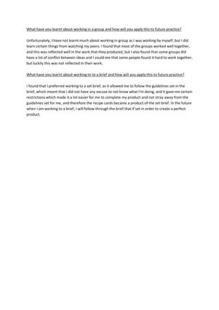 What have you learnt about working in a group and how will you apply this to future practice?
Unfortunately, I have not learnt much about working in group as I was working by myself, but I did
learn certain things from watching my peers. I found that most of the groups worked well together,
and this was reflected well in the work that they produced, but I also found that some groups did
have a lot of conflict between ideas and I could see that some people found it hard to work together,
but luckily this was not reflected in their work.
What have you learnt about working to to a brief and how will you apply this to future practice?
I found that I preferred working to a set brief, as it allowed me to follow the guidelines set in the
brief, which meant that I did not have any excuse to not know what I’m doing, and it gave me certain
restrictions which made it a lot easier for me to complete my product and not stray away from the
guidelines set for me, and therefore the recipe cards became a product of the set brief. In the future
when I am working to a brief, I will follow through the brief that if set in order to create a perfect
product.
 