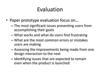 Evaluation
• Paper prototype evaluation focus on…
– The most significant issues preventing users from
accomplishing their goals
– What works and what do users find frustrating
– What are the most common errors or mistakes
users are making
– Assessing the improvements being made from one
design interaction to the next
– Identifying issues that are expected to remain
even when the product is launched
 