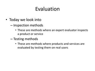 Evaluation
• Today we look into
– Inspection methods
• These are methods where an expert evaluator inspects
a product or service
– Testing methods
• These are methods where products and services are
evaluated by testing them on real users
 