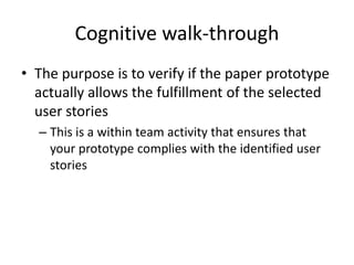 Cognitive walk-through
• The purpose is to verify if the paper prototype
actually allows the fulfillment of the selected
user stories
– This is a within team activity that ensures that
your prototype complies with the identified user
stories
 