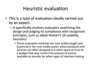 Heuristic evaluation
• This is a type of evaluation ideally carried out
by an expert.
– It specifically involves evaluators examining the
design and judging its compliance with recognized
principles, such as Jakob Nielsen’s 10 usability
heuristics
• These evaluation methods are now widely taught and
practiced in the new media sector, where products and
services are often designed in a short space of time on
a budget that may restrict the amount of money
available to provide for other types of interface testing
 