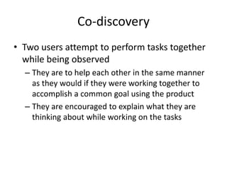 Co-discovery
• Two users attempt to perform tasks together
while being observed
– They are to help each other in the same manner
as they would if they were working together to
accomplish a common goal using the product
– They are encouraged to explain what they are
thinking about while working on the tasks
 
