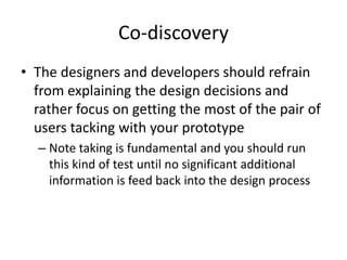 Co-discovery
• The designers and developers should refrain
from explaining the design decisions and
rather focus on getting the most of the pair of
users tacking with your prototype
– Note taking is fundamental and you should run
this kind of test until no significant additional
information is feed back into the design process
 