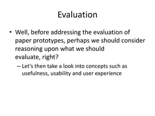 Evaluation
• Well, before addressing the evaluation of
paper prototypes, perhaps we should consider
reasoning upon what we should
evaluate, right?
– Let’s then take a look into concepts such as
usefulness, usability and user experience
 
