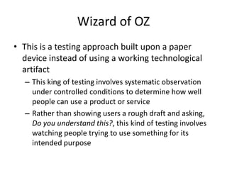 Wizard of OZ
• This is a testing approach built upon a paper
device instead of using a working technological
artifact
– This king of testing involves systematic observation
under controlled conditions to determine how well
people can use a product or service
– Rather than showing users a rough draft and asking,
Do you understand this?, this kind of testing involves
watching people trying to use something for its
intended purpose
 