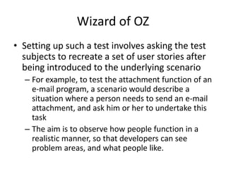 Wizard of OZ
• Setting up such a test involves asking the test
subjects to recreate a set of user stories after
being introduced to the underlying scenario
– For example, to test the attachment function of an
e-mail program, a scenario would describe a
situation where a person needs to send an e-mail
attachment, and ask him or her to undertake this
task
– The aim is to observe how people function in a
realistic manner, so that developers can see
problem areas, and what people like.
 