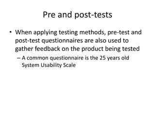 Pre and post-tests
• When applying testing methods, pre-test and
post-test questionnaires are also used to
gather feedback on the product being tested
– A common questionnaire is the 25 years old
System Usability Scale
 
