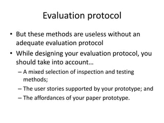 Evaluation protocol
• But these methods are useless without an
adequate evaluation protocol
• While designing your evaluation protocol, you
should take into account…
– A mixed selection of inspection and testing
methods;
– The user stories supported by your prototype; and
– The affordances of your paper prototype.
 