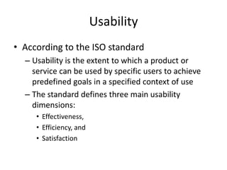 Usability
• According to the ISO standard
– Usability is the extent to which a product or
service can be used by specific users to achieve
predefined goals in a specified context of use
– The standard defines three main usability
dimensions:
• Effectiveness,
• Efficiency, and
• Satisfaction
 