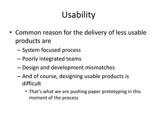 Usability
• Common reason for the delivery of less usable
products are
– System focused process
– Poorly integrated teams
– Design and development mismatches
– And of course, designing usable products is
difficult
• That’s what we are pushing paper prototyping in this
moment of the process
 