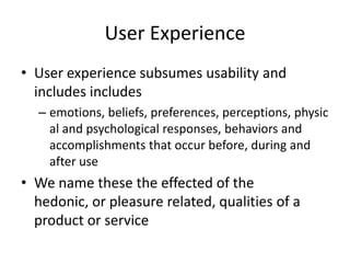 User Experience
• User experience subsumes usability and
includes includes
– emotions, beliefs, preferences, perceptions, physic
al and psychological responses, behaviors and
accomplishments that occur before, during and
after use
• We name these the effected of the
hedonic, or pleasure related, qualities of a
product or service
 