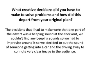 What creative decisions did you have to
make to solve problems and how did this
depart from your original plan?
The decisions that I had to make were that one part of
the advert was a beeping sound at the checkout, we
couldn’t find any beeping sounds so we had to
improvise around it so we decided to put the sound
of someone getting into a car and the driving away to
connote very clear image to the audience.
 