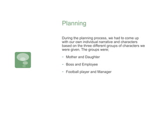 Planning
During the planning process, we had to come up
with our own individual narrative and characters
based on the three different groups of characters we
were given. The groups were;
- Mother and Daughter
- Boss and Employee
- Football player and Manager
 