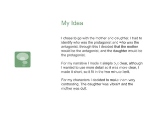 My Idea
I chose to go with the mother and daughter. I had to
identify who was the protagonist and who was the
antagonist, through this I decided that the mother
would be the antagonist, and the daughter would be
the protagonist.
For my narrative I made it simple but clear, although
I wanted to use more detail so it was more clear, I
made it short, so it fit in the two minute limit.
For my characters I decided to make them very
contrasting. The daughter was vibrant and the
mother was dull.
 