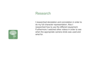 Research
I researched denotation and connotation in order to
do my full character representation. Also I
researched how to use the different equipment.
Furthermore I watched other videos in order to see
when the appropriate camera shots was used and
what for.
 