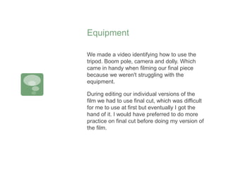 Equipment
We made a video identifying how to use the
tripod. Boom pole, camera and dolly. Which
came in handy when filming our final piece
because we weren't struggling with the
equipment.
During editing our individual versions of the
film we had to use final cut, which was difficult
for me to use at first but eventually I got the
hand of it. I would have preferred to do more
practice on final cut before doing my version of
the film.
 