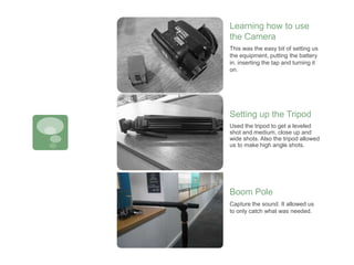 This was the easy bit of setting us
the equipment, putting the battery
in. inserting the tap and turning it
on.
Learning how to use
the Camera
Setting up the Tripod
Capture the sound. It allowed us
to only catch what was needed.
Boom Pole
Used the tripod to get a leveled
shot and medium, close up and
wide shots. Also the tripod allowed
us to make high angle shots.
 